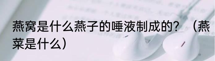 燕窝是什么燕子的唾液制成的？（燕菜是什么）