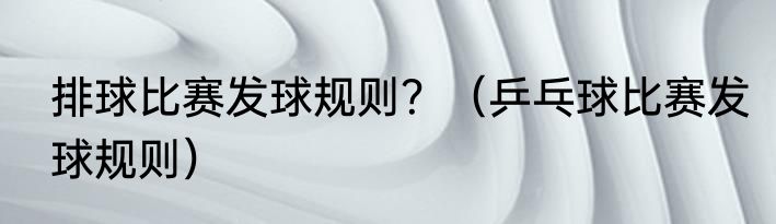 排球比赛发球规则？（乒乓球比赛发球规则）