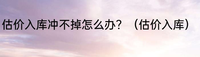 估价入库冲不掉怎么办？（估价入库）