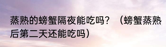 蒸熟的螃蟹隔夜能吃吗？（螃蟹蒸熟后第二天还能吃吗）