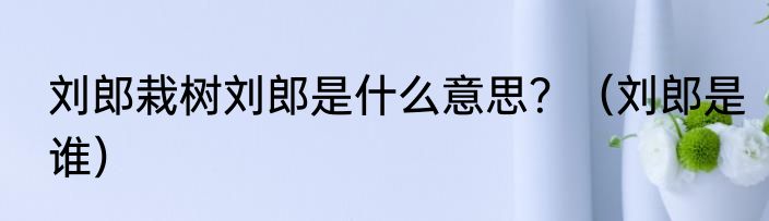 刘郎栽树刘郎是什么意思？（刘郎是谁）
