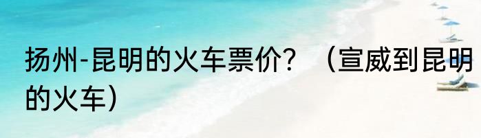 扬州-昆明的火车票价？（宣威到昆明的火车）
