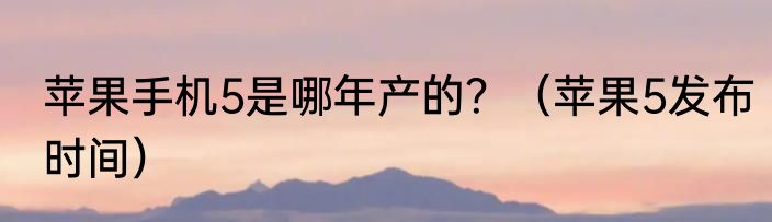 苹果手机5是哪年产的？（苹果5发布时间）