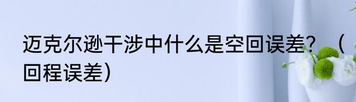 迈克尔逊干涉中什么是空回误差？（回程误差）
