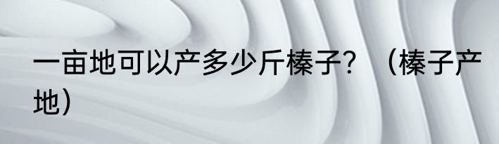 一亩地可以产多少斤榛子？（榛子产地）