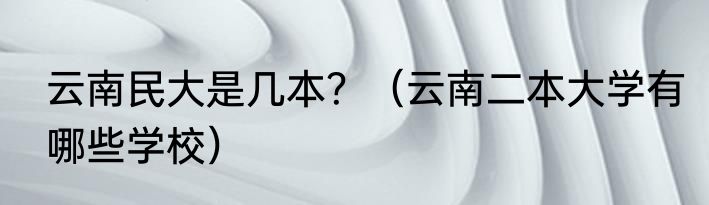 云南民大是几本？（云南二本大学有哪些学校）