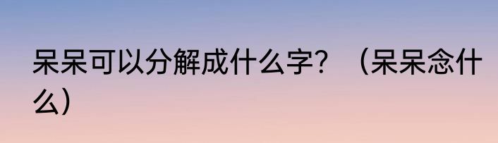 呆呆可以分解成什么字？（呆呆念什么）