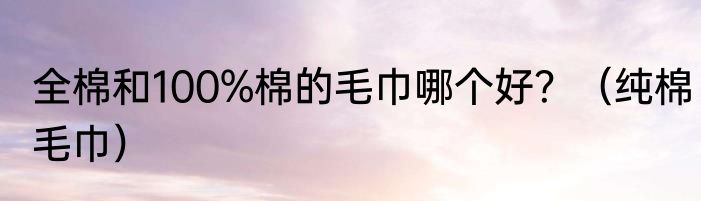全棉和100%棉的毛巾哪个好？（纯棉毛巾）