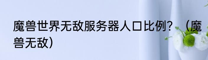 魔兽世界无敌服务器人口比例？（魔兽无敌）