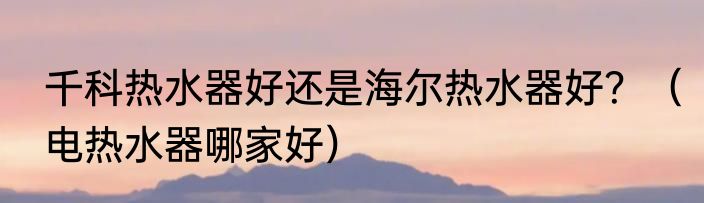 千科热水器好还是海尔热水器好？（电热水器哪家好）