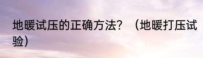 地暖试压的正确方法？（地暖打压试验）