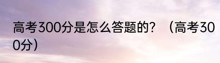 高考300分是怎么答题的？（高考300分）