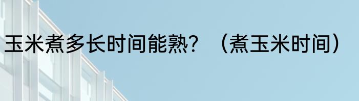 玉米煮多长时间能熟？（煮玉米时间）