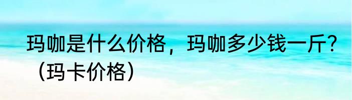 玛咖是什么价格，玛咖多少钱一斤？（玛卡价格）
