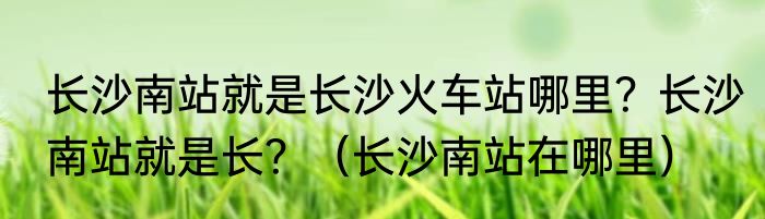 长沙南站就是长沙火车站哪里？长沙南站就是长？（长沙南站在哪里）
