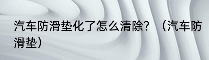 汽车防滑垫化了怎么清除？（汽车防滑垫）
