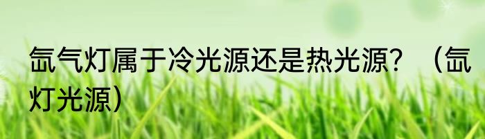 氙气灯属于冷光源还是热光源？（氙灯光源）