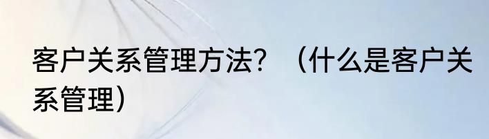 客户关系管理方法？（什么是客户关系管理）