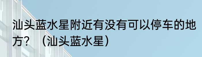 汕头蓝水星附近有没有可以停车的地方？（汕头蓝水星）