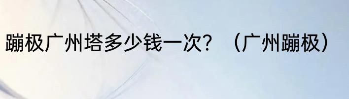 蹦极广州塔多少钱一次？（广州蹦极）