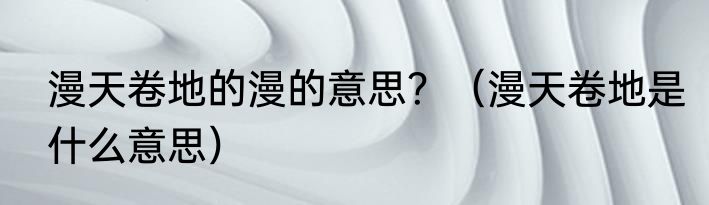 漫天卷地的漫的意思？（漫天卷地是什么意思）