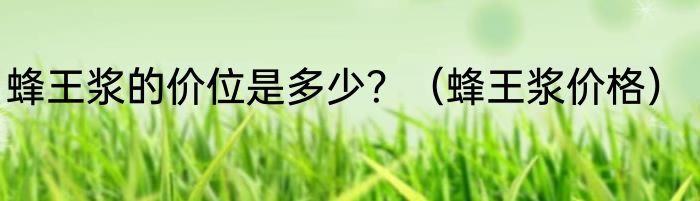蜂王浆的价位是多少？（蜂王浆价格）