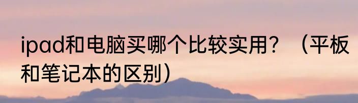 ipad和电脑买哪个比较实用？（平板和笔记本的区别）