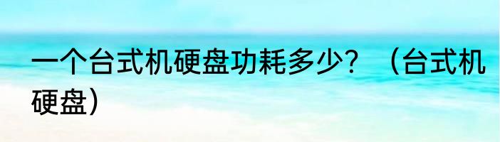 一个台式机硬盘功耗多少？（台式机硬盘）