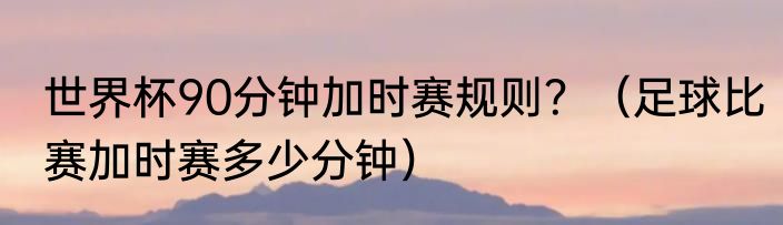 世界杯90分钟加时赛规则？（足球比赛加时赛多少分钟）