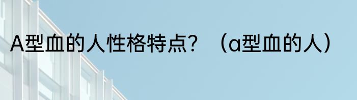 A型血的人性格特点？（a型血的人）