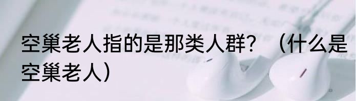 空巢老人指的是那类人群？（什么是空巢老人）