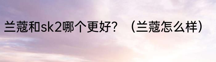 兰蔻和sk2哪个更好？（兰蔻怎么样）