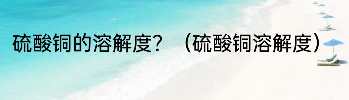 硫酸铜的溶解度？（硫酸铜溶解度）