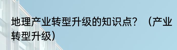 地理产业转型升级的知识点？（产业转型升级）