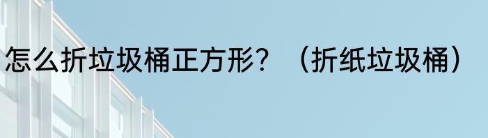 怎么折垃圾桶正方形?(折纸垃圾桶)