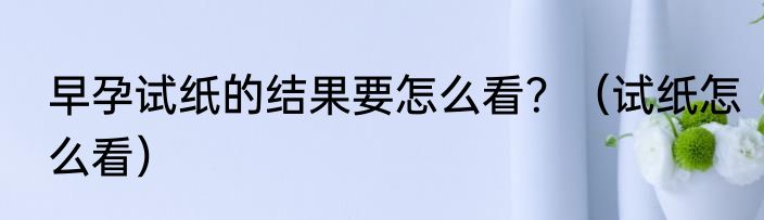 早孕试纸的结果要怎么看？（试纸怎么看）