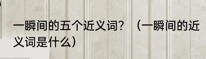 一瞬间的五个近义词？（一瞬间的近义词是什么）