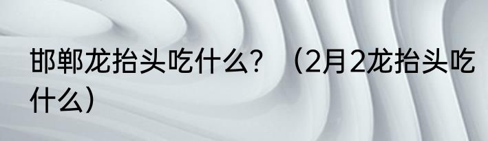 邯郸龙抬头吃什么？（2月2龙抬头吃什么）