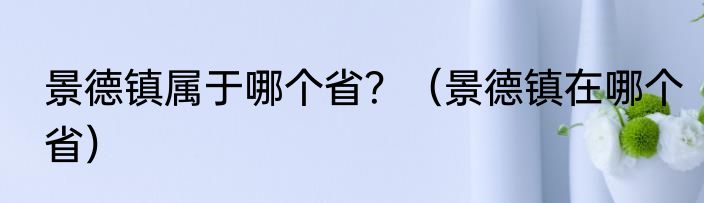 景德镇属于哪个省？（景德镇在哪个省）