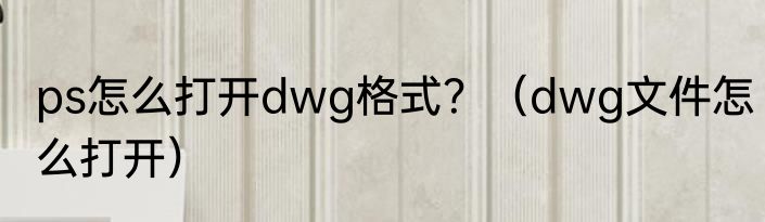 ps怎么打开dwg格式？（dwg文件怎么打开）