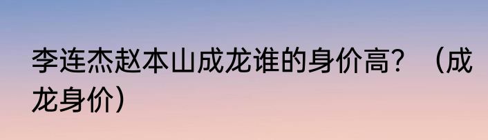 李连杰赵本山成龙谁的身价高？（成龙身价）
