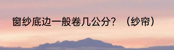 窗纱底边一般卷几公分？（纱帘）