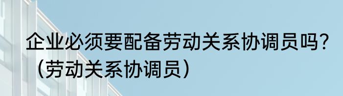 企业必须要配备劳动关系协调员吗？（劳动关系协调员）