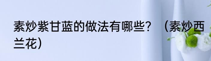 素炒紫甘蓝的做法有哪些？（素炒西兰花）