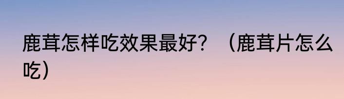 鹿茸怎样吃效果最好？（鹿茸片怎么吃）