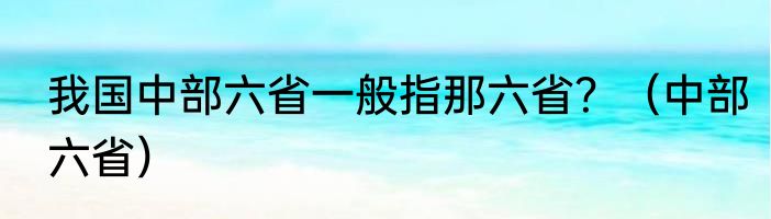 我国中部六省一般指那六省？（中部六省）