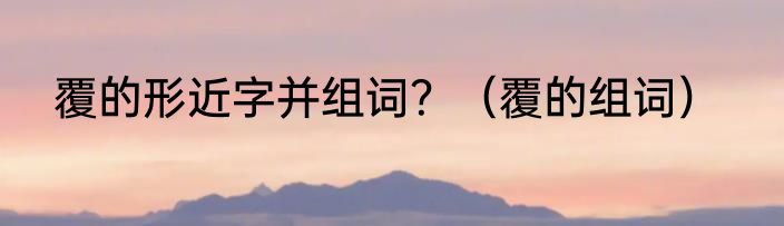 覆的形近字并组词？（覆的组词）