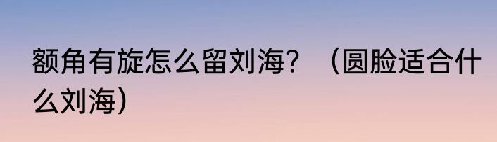 额角有旋怎么留刘海？（圆脸适合什么刘海）