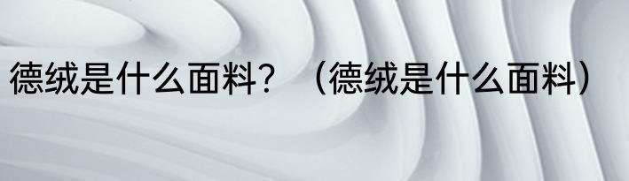 德绒是什么面料？（德绒是什么面料）