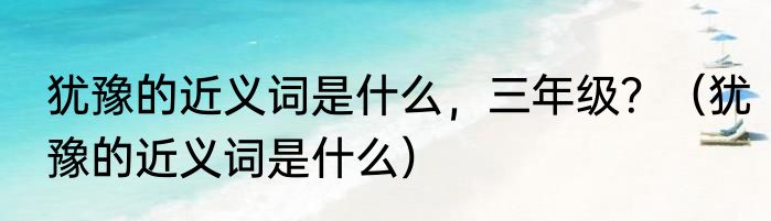 犹豫的近义词是什么，三年级？（犹豫的近义词是什么）